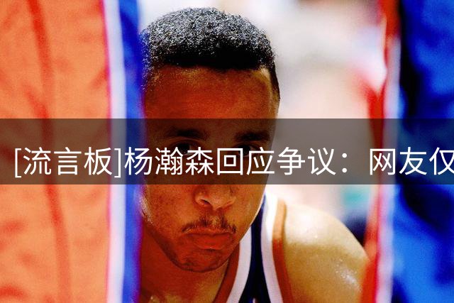 [流言板]杨瀚森回应争议：网友仅凭单张照片臆测事实并不客观
